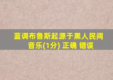 蓝调布鲁斯起源于黑人民间音乐(1分) 正确 错误